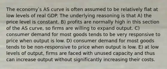 The economyʹs AS curve is often assumed to be relatively flat at low levels of real GDP. The underlying reasoning is that A) the price level is constant. B) profits are normally high in this section of the AS curve, so firms are willing to expand output. C) consumer demand for most goods tends to be very responsive to price when output is low. D) consumer demand for most goods tends to be non-responsive to price when output is low. E) at low levels of output, firms are faced with unused capacity and thus can increase output without significantly increasing their costs.