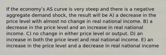 If the economyʹs AS curve is very steep and there is a negative aggregate demand shock, the result will be A) a decrease in the price level with almost no change in real national income. B) a decrease in the price level and an increase in real national income. C) no change in either price level or output. D) an increase in both the price level and real national income. E) an increase in the price level and a decrease in real national income