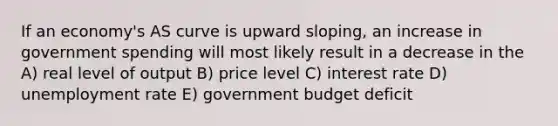 If an economy's AS curve is upward sloping, an increase in government spending will most likely result in a decrease in the A) real level of output B) price level C) interest rate D) unemployment rate E) government budget deficit