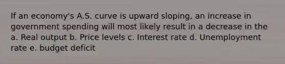 If an economy's A.S. curve is upward sloping, an increase in government spending will most likely result in a decrease in the a. Real output b. Price levels c. Interest rate d. Unemployment rate e. budget deficit