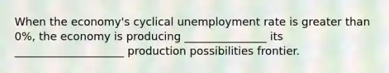 When the economy's cyclical <a href='https://www.questionai.com/knowledge/kh7PJ5HsOk-unemployment-rate' class='anchor-knowledge'>unemployment rate</a> is <a href='https://www.questionai.com/knowledge/ktgHnBD4o3-greater-than' class='anchor-knowledge'>greater than</a> 0%, the economy is producing _______________ its ____________________ production possibilities frontier.