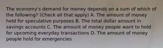 The economy's demand for money depends on a sum of which of the following? (Check all that apply) A. The amount of money held for speculative purposes B. The total dollar amount in savings accounts C. The amount of money people want to hold for upcoming everyday transactions D. The amount of money people hold for emergencies