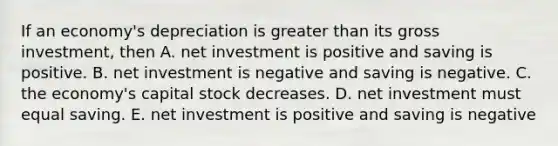 If an​ economy's depreciation is greater than its gross​ investment, then A. net investment is positive and saving is positive. B. net investment is negative and saving is negative. C. the​ economy's capital stock decreases. D. net investment must equal saving. E. net investment is positive and saving is negative