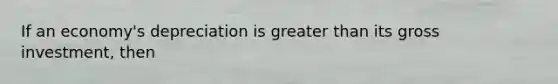 If an economy's depreciation is greater than its gross investment, then