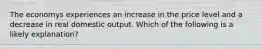 The economys experiences an increase in the price level and a decrease in real domestic output. Which of the following is a likely explanation?