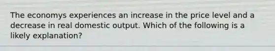 The economys experiences an increase in the price level and a decrease in real domestic output. Which of the following is a likely explanation?