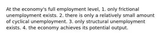 At the economy's full employment level, 1. only frictional unemployment exists. 2. there is only a relatively small amount of cyclical unemployment. 3. only structural unemployment exists. 4. the economy achieves its potential output.