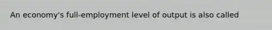 An economy's full-employment level of output is also called