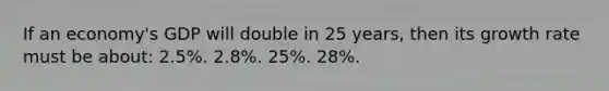 If an economy's GDP will double in 25 years, then its growth rate must be about: 2.5%. 2.8%. 25%. 28%.