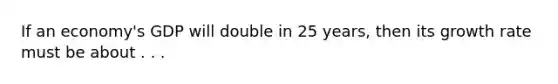 If an economy's GDP will double in 25 years, then its growth rate must be about . . .