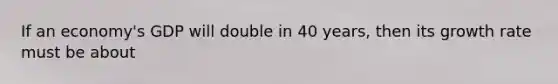 If an economy's GDP will double in 40 years, then its growth rate must be about