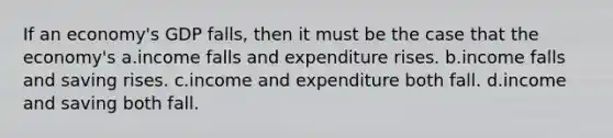 If an economy's GDP falls, then it must be the case that the economy's a.income falls and expenditure rises. b.income falls and saving rises. c.income and expenditure both fall. d.income and saving both fall.