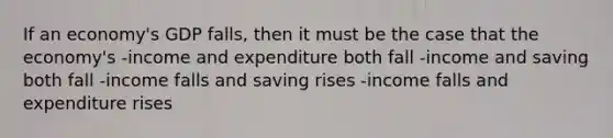 If an economy's GDP falls, then it must be the case that the economy's -income and expenditure both fall -income and saving both fall -income falls and saving rises -income falls and expenditure rises