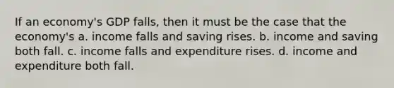 If an economy's GDP falls, then it must be the case that the economy's a. income falls and saving rises. b. income and saving both fall. c. income falls and expenditure rises. d. income and expenditure both fall.