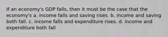 If an economy's GDP falls, then it must be the case that the economy's a. income falls and saving rises. b. income and saving both fall. c. income falls and expenditure rises. d. income and expenditure both fall