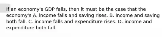 If an economy's GDP falls, then it must be the case that the economy's A. income falls and saving rises. B. income and saving both fall. C. income falls and expenditure rises. D. income and expenditure both fall.