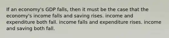 If an economy's GDP falls, then it must be the case that the economy's income falls and saving rises. income and expenditure both fall. income falls and expenditure rises. income and saving both fall.