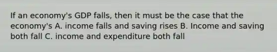 If an economy's GDP falls, then it must be the case that the economy's A. income falls and saving rises B. Income and saving both fall C. income and expenditure both fall