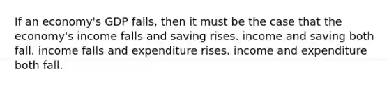 If an economy's GDP falls, then it must be the case that the economy's income falls and saving rises. income and saving both fall. income falls and expenditure rises. income and expenditure both fall.