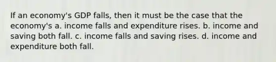 If an economy's GDP falls, then it must be the case that the economy's a. income falls and expenditure rises. b. income and saving both fall. c. income falls and saving rises. d. income and expenditure both fall.