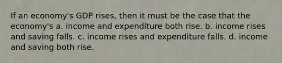 If an economy's GDP rises, then it must be the case that the economy's a. income and expenditure both rise. b. income rises and saving falls. c. income rises and expenditure falls. d. income and saving both rise.