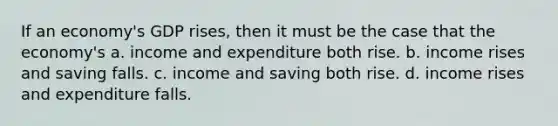 If an economy's GDP rises, then it must be the case that the economy's a. income and expenditure both rise. b. income rises and saving falls. c. income and saving both rise. d. income rises and expenditure falls.