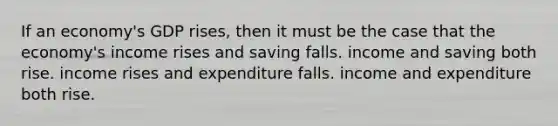 If an economy's GDP rises, then it must be the case that the economy's income rises and saving falls. income and saving both rise. income rises and expenditure falls. income and expenditure both rise.