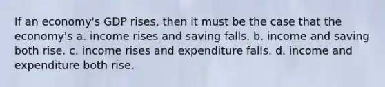 If an economy's GDP rises, then it must be the case that the economy's a. income rises and saving falls. b. income and saving both rise. c. income rises and expenditure falls. d. income and expenditure both rise.