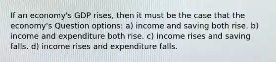 If an economy's GDP rises, then it must be the case that the economy's Question options: a) income and saving both rise. b) income and expenditure both rise. c) income rises and saving falls. d) income rises and expenditure falls.