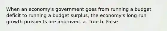 When an economy's government goes from running a budget deficit to running a budget surplus, the economy's long-run growth prospects are improved. a. True b. False