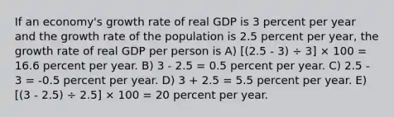 If an economy's growth rate of real GDP is 3 percent per year and the growth rate of the population is 2.5 percent per year, the growth rate of real GDP per person is A) [(2.5 - 3) ÷ 3] × 100 = 16.6 percent per year. B) 3 - 2.5 = 0.5 percent per year. C) 2.5 - 3 = -0.5 percent per year. D) 3 + 2.5 = 5.5 percent per year. E) [(3 - 2.5) ÷ 2.5] × 100 = 20 percent per year.