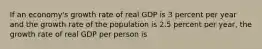 If an economy's growth rate of real GDP is 3 percent per year and the growth rate of the population is 2.5 percent per year, the growth rate of real GDP per person is