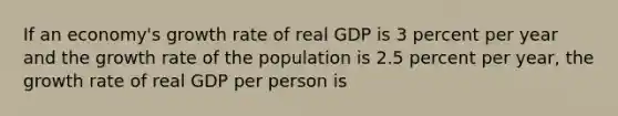 If an economy's growth rate of real GDP is 3 percent per year and the growth rate of the population is 2.5 percent per year, the growth rate of real GDP per person is