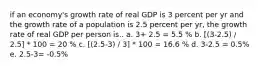 if an economy's growth rate of real GDP is 3 percent per yr and the growth rate of a population is 2.5 percent per yr, the growth rate of real GDP per person is.. a. 3+ 2.5 = 5.5 % b. [(3-2.5) / 2.5] * 100 = 20 % c. [(2.5-3) / 3] * 100 = 16.6 % d. 3-2.5 = 0.5% e. 2.5-3= -0.5%