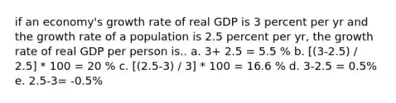 if an economy's growth rate of real GDP is 3 percent per yr and the growth rate of a population is 2.5 percent per yr, the growth rate of real GDP per person is.. a. 3+ 2.5 = 5.5 % b. [(3-2.5) / 2.5] * 100 = 20 % c. [(2.5-3) / 3] * 100 = 16.6 % d. 3-2.5 = 0.5% e. 2.5-3= -0.5%