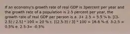 If an economy's growth rate of real GDP is 3percent per year and the growth rate of a population is 2.5 percent per year, the growth rate of real GDP per person is a. 3+ 2.5 = 5.5 % b. [(3-2.5) / 2.5] * 100 = 20 % c. [(2.5-3) / 3] * 100 = 16.6 % d. 3-2.5 = 0.5% e. 2.5-3= -0.5%