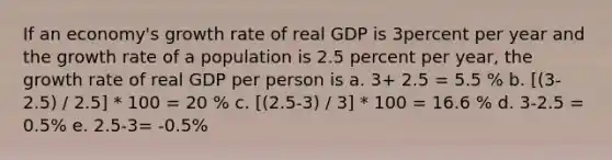 If an economy's growth rate of real GDP is 3percent per year and the growth rate of a population is 2.5 percent per year, the growth rate of real GDP per person is a. 3+ 2.5 = 5.5 % b. [(3-2.5) / 2.5] * 100 = 20 % c. [(2.5-3) / 3] * 100 = 16.6 % d. 3-2.5 = 0.5% e. 2.5-3= -0.5%