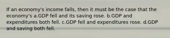 If an economy's income falls, then it must be the case that the economy's a.GDP fell and its saving rose. b.GDP and expenditures both fell. c.GDP fell and expenditures rose. d.GDP and saving both fell.