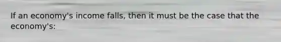 If an economy's income falls, then it must be the case that the economy's: