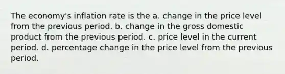 The economy's inflation rate is the a. change in the price level from the previous period. b. change in the gross domestic product from the previous period. c. price level in the current period. d. percentage change in the price level from the previous period.