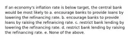 If an economy's inflation rate is below target, the central bank would be most likely to a. encourage banks to provide loans by lowering the refinancing rate. b. encourage banks to provide loans by raising the refinancing rate. c. restrict bank lending by lowering the refinancing rate. d. restrict bank lending by raising the refinancing rate. e. None of the above.