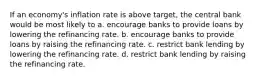 If an economy's inflation rate is above target, the central bank would be most likely to a. encourage banks to provide loans by lowering the refinancing rate. b. encourage banks to provide loans by raising the refinancing rate. c. restrict bank lending by lowering the refinancing rate. d. restrict bank lending by raising the refinancing rate.