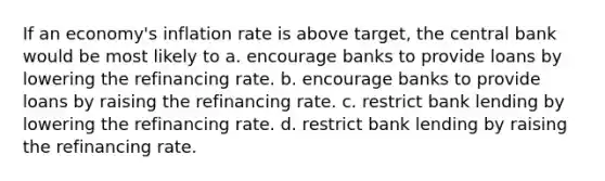 If an economy's inflation rate is above target, the central bank would be most likely to a. encourage banks to provide loans by lowering the refinancing rate. b. encourage banks to provide loans by raising the refinancing rate. c. restrict bank lending by lowering the refinancing rate. d. restrict bank lending by raising the refinancing rate.