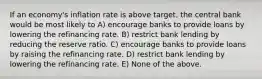 If an economy's inflation rate is above target, the central bank would be most likely to A) encourage banks to provide loans by lowering the refinancing rate. B) restrict bank lending by reducing the reserve ratio. C) encourage banks to provide loans by raising the refinancing rate. D) restrict bank lending by lowering the refinancing rate. E) None of the above.