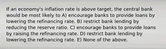 If an economy's inflation rate is above target, the central bank would be most likely to A) encourage banks to provide loans by lowering the refinancing rate. B) restrict bank lending by reducing the reserve ratio. C) encourage banks to provide loans by raising the refinancing rate. D) restrict bank lending by lowering the refinancing rate. E) None of the above.