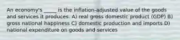 An economy's _____ is the inflation-adjusted value of the goods and services it produces. A) real gross domestic product (GDP) B) gross national happiness C) domestic production and imports D) national expenditure on goods and services