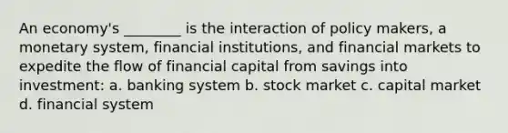 An economy's ________ is the interaction of policy makers, a monetary system, financial institutions, and financial markets to expedite the flow of financial capital from savings into investment: a. banking system b. stock market c. capital market d. financial system