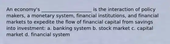 An economy's _____________________ is the interaction of policy makers, a monetary system, financial institutions, and financial markets to expedite the flow of financial capital from savings into investment: a. banking system b. stock market c. capital market d. financial system