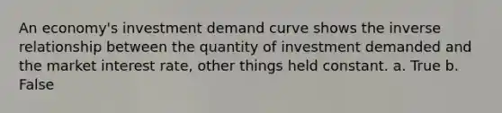 An economy's investment demand curve shows the inverse relationship between the quantity of investment demanded and the market interest rate, other things held constant.​ a. True b. False