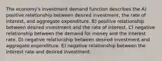 The economy's investment demand function describes the A) positive relationship between desired investment, the rate of interest, and aggregate expenditure. B) positive relationship between desired investment and the rate of interest. C) negative relationship between the demand for money and the interest rate. D) negative relationship between desired investment and aggregate expenditure. E) negative relationship between the interest rate and desired investment.